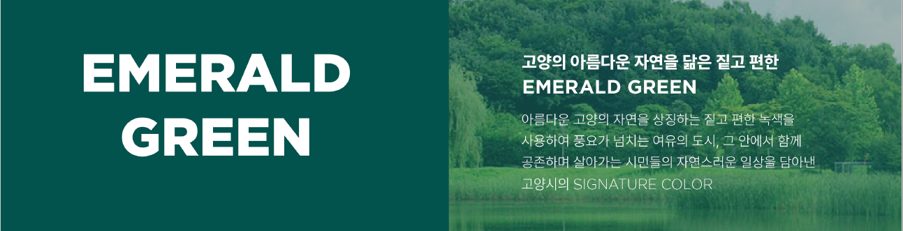 고양툭례시 색상 고양의 아름다운 자연을 닮은 짙고 편한  EMERALD GREEN 아름다운 고양의 자연을 상징하는 짙고 편한 녹색을 사용하여 풍요가 넘치는 여유의 도시, 그 안에서 함께 공존하며 살아가는 시민들의 자연스러운 일상을 담아낸 고양시의 SIGNATURE COLOR