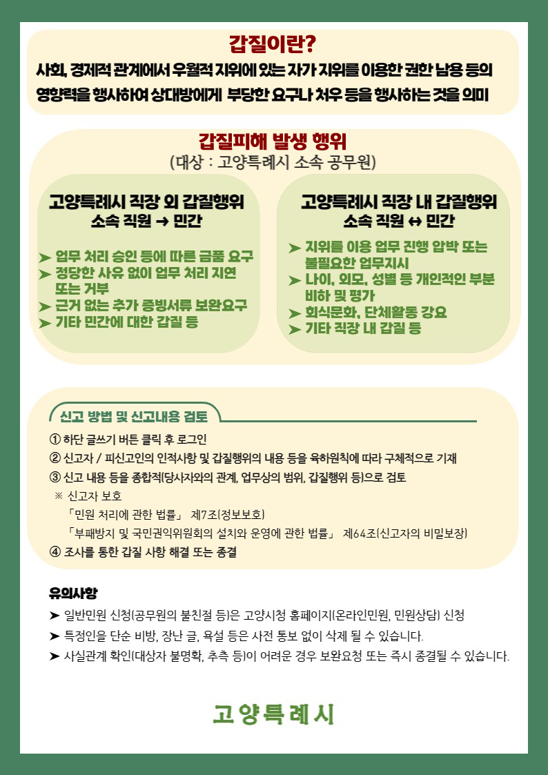 갑질이란? 사회,경제적 관계에서 우월적 지위에 있는 자가 지위를 이용한 권한 남용 등의 영향력을 행사하여 상대방에게 부당한 요구나 처우 등을 행사하는 것을 의미
갑질피해 발생행위(대상:고양특례시 소속 공무원)
고양특례시 직장 외 갑질행외 소속지원→민간
-업무처리 승인 등에 따른 금품 요구
-정당한 사유 없이 업무 처리 지연 또는 거부
-근거 없는 증빙서류 보완요구
-기타 민간에 대한 갑질등
고양특례시 직장 내 갑질행위 소속지원↔민간
-지위를 이용 업무 진행 압박 또는 불필요한 업무지시
-나이,외모,성별 등 개인적인 부분 비하 및 평가
-회식문화, 단체활동 강요
-기타직장내 갑질등
신고방법 및 신고내용검토
1.하단 글쓰기 버튼 클릭 후 로그인
2.신고자.피신고인의 인적사항 및 갑질행위의 내용 등을 육하원칙에 따르 구체적으로 기재
3.신고내용등을 종합적(당사자와의 관계, 업무상의범위, 갑질행위 등) 으로 검토
*신고자보호 : 민원처리에 관한 법률 제7조(정보보호), 부패방지 및 국민권익위원회의 설치와 운영에 관한 법류 제 64조(신고자의 비밀보장)
4.조사를 통한 갑질 사항 해결 또는 종결
유의사항
-일반민원 신청(공무원의 불친절등) 은 고양시청 홈페이지(온라인민원, 민원상담) 신청
-특정일을 단순 비방, 장난,글, 욕설 등은 사전 통보없이 삭제 될 수 있습니다.
-사실관계 확인(대상자 불명확, 추측 등)이 어려운 경우 보완요청 또는 즉시 종결될 수 있습니다.
고양특례시