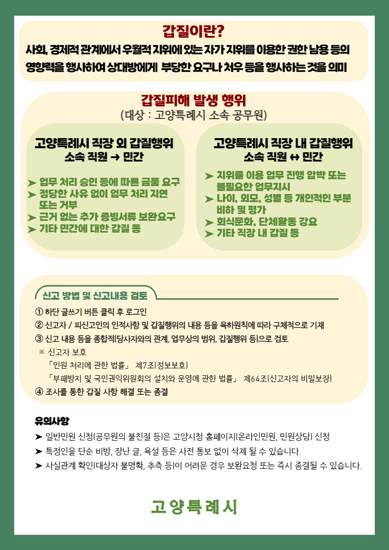 갑질피해안내 갑질이란 사회 경제적 관계에서 우월적 지위에 있는 사람이 권한 남용, 우월적 지위(영향력)를 행사하여 상대방에게 행하는 부당한 요구나 처우 등을 말함.
					갑질피해 발생행위 대상은 고양특례시 소속 공무원이다. 직장외 갑질행위는 (직원→ 민간) 업무처리 승인 등에 다른 금품 요구 및 정당한 사유없이 업무처리지연 또는 거부 및 근거없는 추가 증빙서류 보완요구 및 기타민간에 대하 갑질등이 있음.
					직장내 갑질행위는(직원↔민간) 지위를 이용 업무진행 압박 또는 불필요한 업무지시 및 나이,외모,성별 등 개인적인 부분 비하 또는 평가 및 회식문화, 단체활동 강요 및 기타 직장내 갑질 등이 있음. 신고방법 및 신고내용 검토 1.하단글쓰기 버튼 클릭 후 로그인
					2. 신고자/피신고인의 인적사항 및 갑질행위의 내용 등을 육하원칙에 따라 구체적으로 기재 3.신고내용등을 종합적(당사자와의 관계, 업무상의 범위, 갑질행위 등)으로 검토 ※신고자보호(민원처리에 관한 법률 제7조 정보보호, 부패방지 및 국민권익위원회의 설치와 운영에 관한 법률 제64조 신고자의 비밀보장))
					4. 조사를 통한 갑질 사항 해결 또는 종결. 유의사항 1.일반민원 신청(공무원의 불친절등)은 고양시청 홈페이지 온라인민원,민원상담 신청 2.특정인을 단순비방,장난글,욕설등은 사전통보없이 삭제될수 있습니다. 3.사실관계확인(대상자 불명확,추측등)이 어려운경우 보완요청 또는 즉시 종결될 수 있습니다.