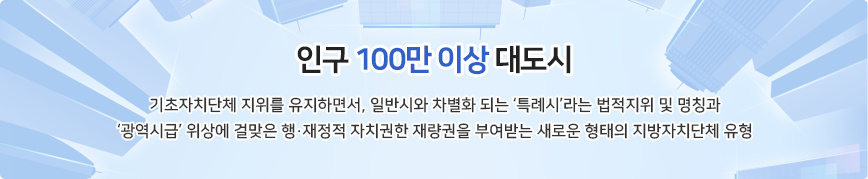 인구 100만 이상 대도시 기초자치단체 지위를 유지하면서, 일반시와 차별화 되는 ‘특례시’라는 법적지위 및 명칭과 ‘광역시급’ 위상에 걸맞은 행·재정적 자치권한 재량권을 부여받는 새로운 형태의 지방자치단체 유형