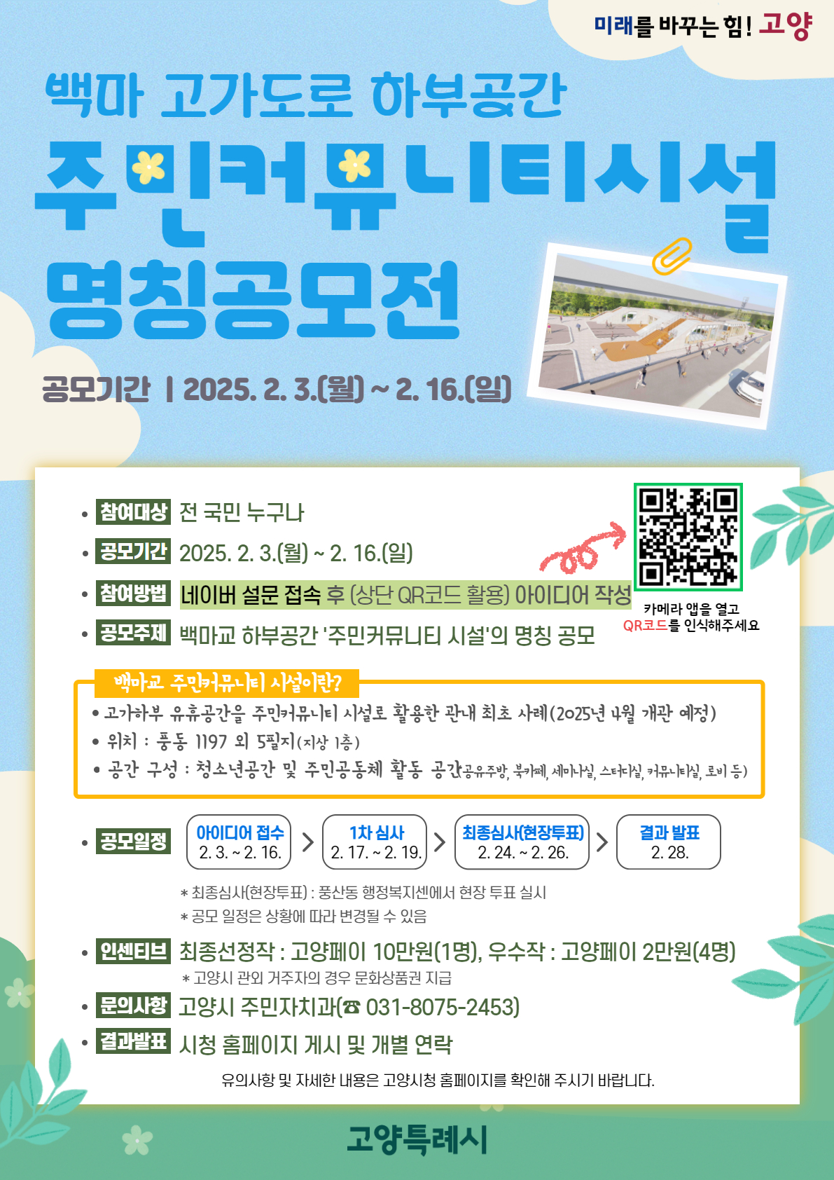 미래를 바꾼느 힘! 고양백마 고가도로 하부공간 주민커뮤니티시설 명칭공모전공모기간: 2025.2.3.(월)~2.16.(일)참여대상: 전 국민 누구나공모기간: 2025.2.3.(월)~2.16.(일)참여방법: 네미어 설문 접속 후 (상단 QR코드 활용) 아이디어 작성공모주제: 백마교 하부공간 ‘주민커뮤니티 시설’의 명칭 공모백마교 주민커뮤니티 시설이란?●고가하부 유휴공간을 주민커뮤니티 시설로 활용한 관내 최초 사례(2025년 4월 개관 예정)●위치: 풍동 1197 외 5필지(지상 1층)●공간 구성: 청소년공간 및 주민공동체 활동 공간(공유주방, 북카페, 세미나실, 스터디실, 커뮤니티실, 로비 등)공모일장: 아이디어 접수 2.3.~2.16. ▷ 1차 심사 2.17.~2.19. ▷ 최종심사(현장투표) 2.24.~2.26. ▷ 결과 발표 2.28.*최종심사(현장투표): 풍산동 행정복지센에서 현장 투표 실시*공모 일정은 상황에 따라 변경될 수 있음인센티브: 최종선정작 고양페이 10만원(1명), 우수작 고양페이 2만원(4명)*고양시 관외 거주자의 경우 문화상품권 지급문의사항: 고양시 주민자치과(031-8075-2453)결과발표: 시청 홈페이지 게시 및 개별 연락유의사항 및 자세한 내용은 고양시청 홈페이지를 확인해 주시기 바랍니다.