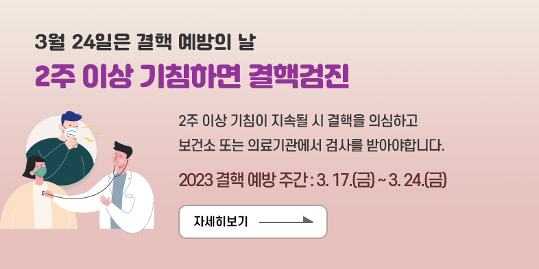 3월 24일은 결핵 예방의 날
2주 이상 기침하면 결핵검진
2주 이상 기침이 지속될 시 결핵을 의심하고 보건소 또는 의료기관에서 검사를 받아야합니다.
2023 결핵 예방 주간 : 3. 17.(금) ~ 3. 24.(금)
자세히보기 >