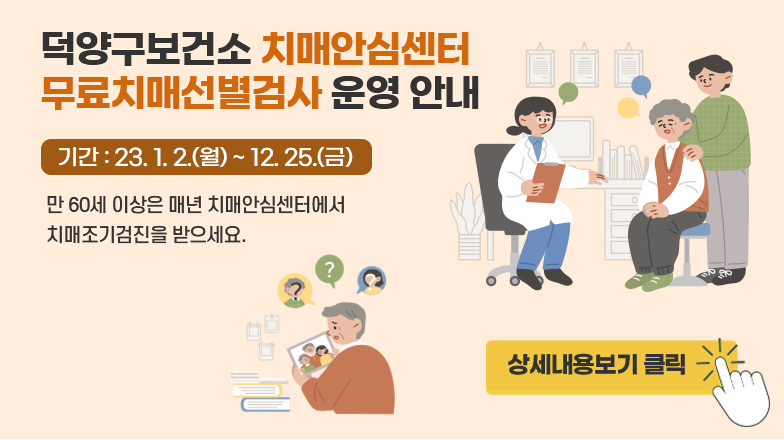 덕양구보건소 치매안심센터 무료치매선별검사 운영 안내 
기간 : 23. 1. 2.(월) ~ 12. 25.(금)
만 60세 이상은 매년 치매안심센터에서 
치매조기검진을 받으세요. 
상세내용보기 클릭>>.