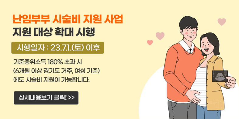 난임부부 시술비 지원 사업 
지원 대상 확대 시행
시행일자: 23.7.1.(토) 이후
기준중위소득 180% 초과 시(6개월 이상 경기도 거주, 여성 기준)에도 시술비 지원이 가능합니다.
상세내용보기 클릭>>