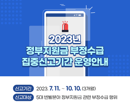 2023년 ｢정부지원금 부정수급 집중신고기간 운영｣ 안내
○ 신고기간 : 2023. 7. 11. ∼ 10. 10. (3개월)
○ 신고대상 : 5대 빈발분야 정부지원금 관련 부정수급 행위

