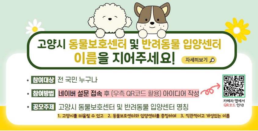 고양시 동물보호센터 및 반려동물 입양센터 이름을 지어주세요! 자세히보기 참여대상: 전 국민 누구나 참여방법: 네이버 설문 접속 후(우측 QR코드 활용) 아이디어 작성 공모주제: 고양시 동물보호센터 및 반려동물 입양센터 명칭 1. 고양시를 떠올릴 수 있고 2.동물보호센터와 입양센터를 총칭하며 3.직관적이고 개성있는 이름 QR코드 링크: (https://form.naver.com/response/jOpdMwAQKtk2DxQb7BTQLA)