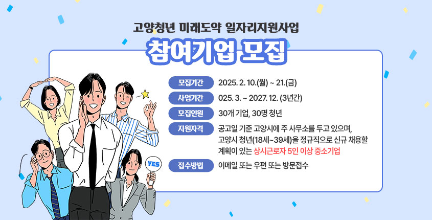 <고양청년 미래도약 일자리지원사업 참여기업 모집>  ○ 모집기간: 2025. 2. 10.(월) ~ 21.(금) ○ 사업기간: 2025. 3. ~ 2027. 12. (3년간) ○ 모집인원: 30개 기업, 30명 청년 ○ 지원자격: 공고일 기준 고양시에 주 사무소를 두고 있으며, 고양시 청년(18세~39세)을 정규직으로 신규 채용할 계획이 있는 상시근로자 5인 이상 중소기업 ○ 접수방법: 이메일 또는 우편 또는 방문접수