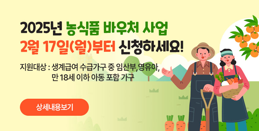 2025년 농식품 바우처 사업 2월 17일(월)부터 신청하세요!  지원대상 : 생계급여 수급가구 중 임산부·영유아·만 18세 이하 아동 포함 가구  상세내용보기 클릭>>.
