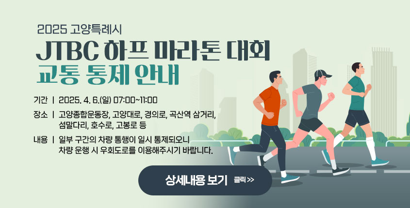 2025 고양특례시 JTBC 하프 마라톤 대회 교통 통제 안내  기간 : 2025. 4. 6.(일) 07:00~11:00 장소 : 고양종합운동장, 고양대로, 경의로, 곡산역 삼거리, 섬말다리, 호수로, 고봉로 등 내용 : 일부 구간의 차량 통행이 일시 통제되오니 차량 운행 시 우회도로를                 이용해주시기 바랍니다.   상세내용보기 클릭>>.