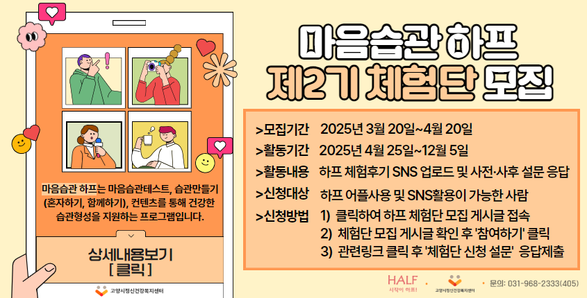 마음습관 하프 제2기 체험단 모집 제2기 체험단 모집 모집기간 2025년 3월 20일~ 4월 20일 활동기간 2025년 4월 25일~ 12월 5일 활동내용 하프 체험후기 SNS 업로드 및 사전 사후 설문 응답 신청대상 하프 어플사용 및  SNS활용이 가능한 사람 신청방법 1) 클릭하여 하프 체험단 모집 게시글 접속 2) 체험단 모집 게시글 확인 후 '참여하기'클릭 3) 관련링크 클릭 후 '체험단 신청 설문'응답제출 시작이 하프! 고양시정신건강복지센터 문의 : 031-968-2333(405)