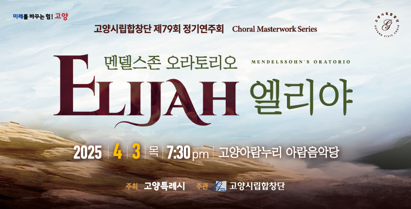 미래를 바꾸는 힘! 고양
고양시립합창단 제79회 정기연주회 Choral Masterwork Series
멘델스존 오라토리오 엘리야
 mendelssohn's oratorio
2025.4.3. 목 7:30pm 고양아람누리 아람음악당
주최 고양특례시 주관 고양시립합창단