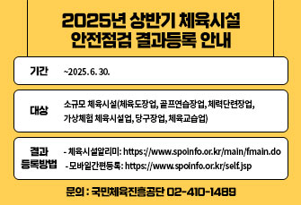 2025년 상반기 체육시설 안전점검 결과등록 안내 
❍ 기간: ~2025. 6. 30.
❍ 대상: 소규모 체육시설(체육도장업, 골프연습장업, 체력단련장업, 가상체험 체육시설업, 당구장업, 체육교습업)
❍ 결과 등록방법
 - 체육시설알리미: https://www.spoinfo.or.kr/main/fmain.do
 - 모바일간편등록: https://www.spoinfo.or.kr/self.jsp
❍ 문의: 국민체육진흥공단 02-410-1489