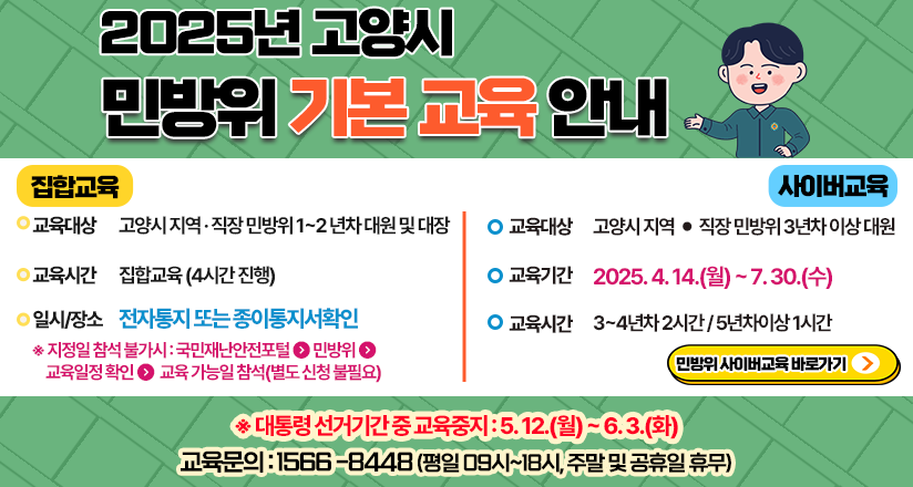 2025년 고양시 민방위 기본 교육 안내
집합교육
교육대상 고양시 지역 직장 민방위 1~2년차 대원 및 대장
교육시간 집합교육(4시간 진행)
일시/장소 전자통지 또는 종이통지서확인
지정일 참석 불가시: 국민재난안전포털 민방위 교육일정 확인 교육가능일 참석(별도신청 불필요)
사이버교육
교육대상 고양시 지역 직장 민방위 3년차 이상 대원
교육기간 2025.4.14.(월)~7.2(수)
교육시간 3~4년차 2시간/ 5년차이상1시간
민방위 사이버교육바로가기
교육문의 : 1566-8448(평일 09시~18시, 주말 및 공휴일 휴무)