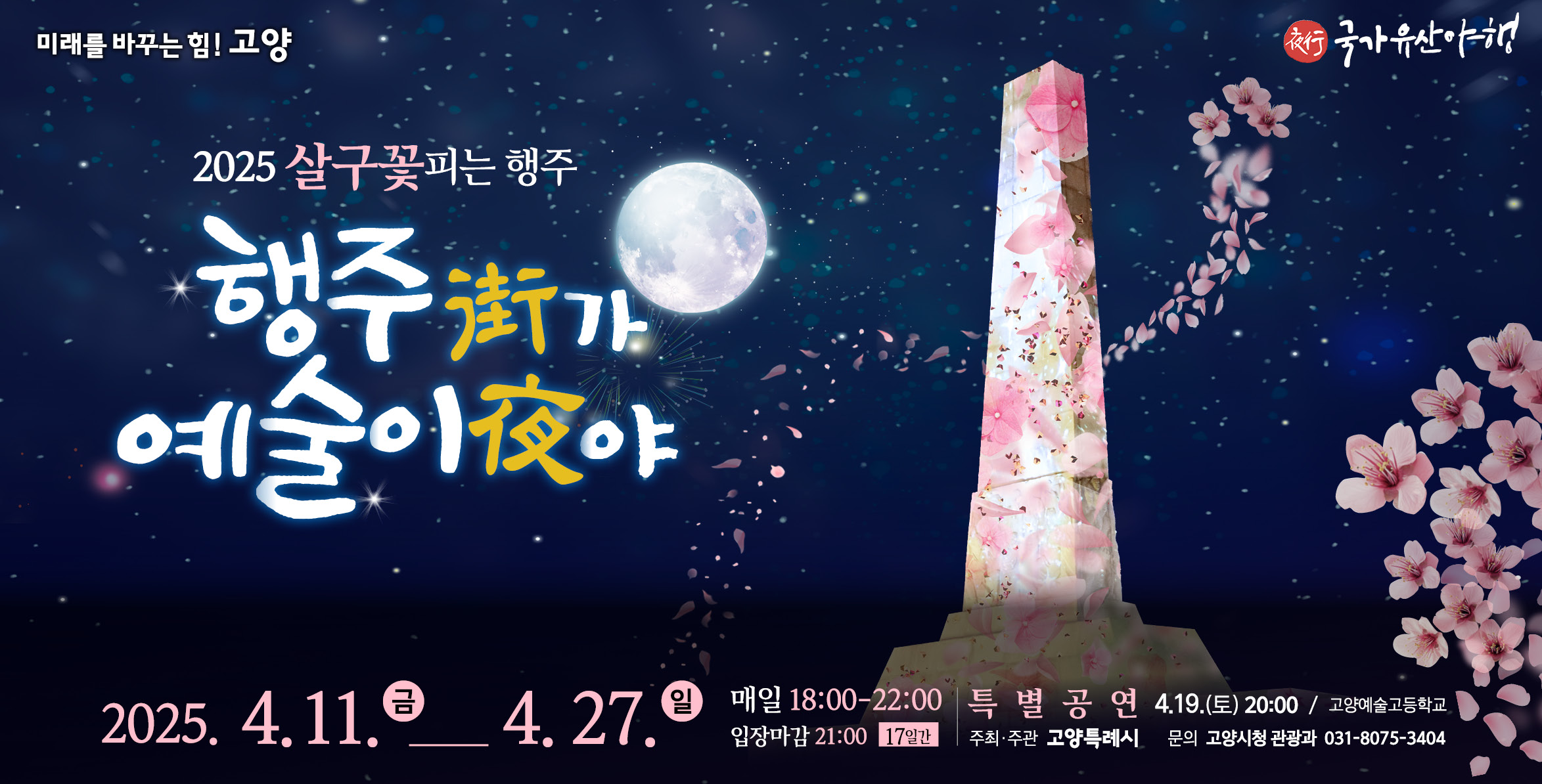 미래를 바꾸는 힘! 고양  국가유산야행
2025 살구꽃피는 행주
행주가 예술이야
2025.4.11(금)~ 4.27.(일)
매일 18:00~ 22:00 입장마감 21:00 17일간
개막특별공연 4. 12.(토) 20:00/ 고양예술고등학교
산성음악회 매주 금토일 19:30/ 가야금 예지
충의정 미디어아트 매일 18:30~ 21:30/ 홍익대학교 대학원 AI 실감미디어콘텐츠학 협동과정
주최주관 고양특례시 문의 고양시청 관광과 031-8075-3404