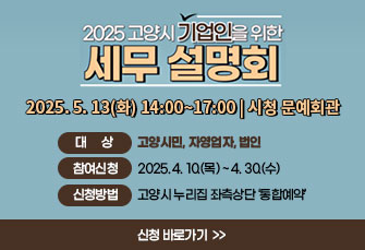 2025 고양시 기업인을 위한
세무 설명회
2025. 5. 13(화) 14:00~17:00 | 시청 문예회관
 ￭ 대상: 고양시민, 자영업자, 법인
 ￭ 참여신청 : 2025. 4. 10.(목) ~ 4. 30.(수)
 ￭ 신청방법 : 고양시 누리집 좌측상단 ‘통합예약’
                               신청 바로가기 >