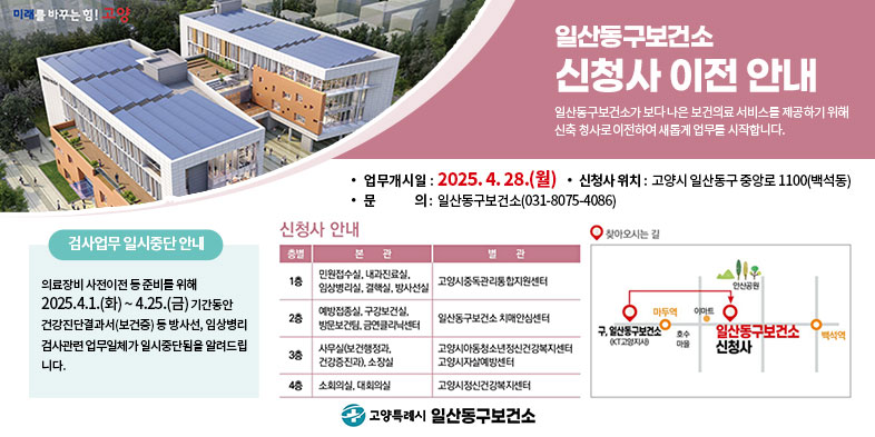 일산동구보건소 
신청사 이전 안내

일산동구보건소가 보다 나은 보건의료 서비스를 제공하기 위해 신축 청사로 이전하여 새롭게 업무를 시작합니다.

○ 업무개시일: 2025. 4. 28.(월)
○ 신청사 위치: 고양시 일산동구 중앙로 1100(백석동)
○ 문의: 일산동구보건소(031-8075-4086)

* 검사업무 일시중단 안내
의료장비 사전이전 등 준비를 위해 2025.4.1.(화) ~ 4.25.(금) 기간동안 건강진단결과서(보건증) 등 방사선, 임상병리 검사관련 업무일체가 일시중단됨을 알려드립니다.


신청사 안내(사진)                찾아오시는 길(사진)

고양특례시 일산동구보건소