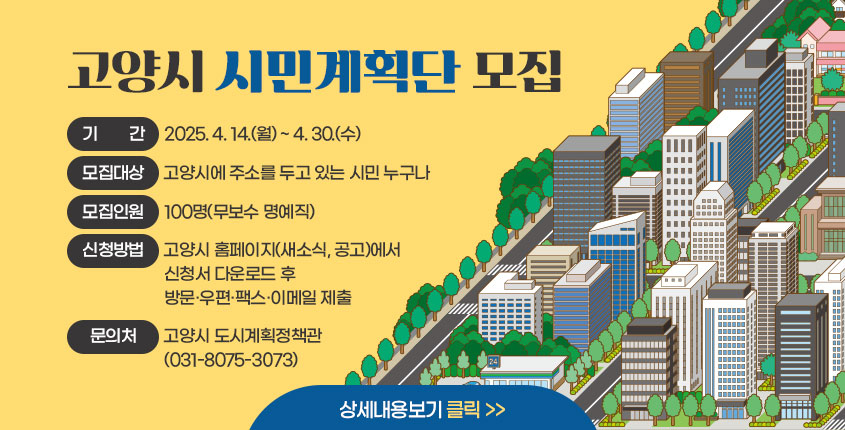 고양시 시민계획단 모집 
기간 : 2025. 4. 14.(월) ~ 4. 30.(수)
모집대상: 고양시에 주소를 두고 있는 시민 누구나 
모집인원: 100명(무보수 명예직)
신청방법: 고양시 홈페이지(새소식, 공고)에서 신청서 다운로두 후 방문·우편·팩스·이메일 제출 
문의처: 고양시 도시계획정책관(031-8075-3073)
상세내용보기 클릭>>.
