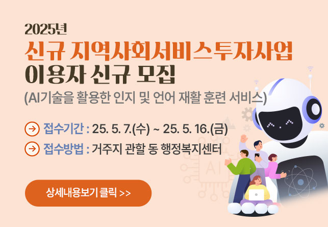 025년 신규 지역사회서비스투자사업
이용자 신규 모집
(AI기술을 활용한 인지 및 언어 재활 훈련 서비스)
접수기간 : 25. 5. 7.(수) ~ 25. 5. 16.(금)
접수방법 : 거주지 관할 동 행정복지센터
상세내용보기 클릭>>.