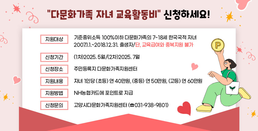 다문화가족 자녀 교육활동비 신청하세요!
  · 지원대상 : 기준중위소득 100%이하 다문화가족의 7~18세 한국국적 자녀
              2007.1.1.~2018.12.31. 출생자/단, 교육급여와 중복지원 불가
  · 신청기간 : (1차)2025. 5월/(2차)2025. 7월
  · 신청장소 : 주민등록지 다문화가족지원센터 
  · 지원내용 : 자녀 1인당 (초등) 연 40만원, (중등) 연 50만원, (고등) 연 60만원
  · 지원방법 : NH농협카드에 포인트로 지급
  · 신청문의 : 고양시다문화가족지원센터(☎031-938-9801)