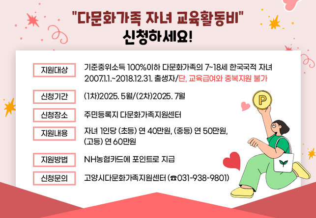 다문화가족 자녀 교육활동비 신청하세요!
  · 지원대상 : 기준중위소득 100%이하 다문화가족의 7~18세 한국국적 자녀
              2007.1.1.~2018.12.31. 출생자/단, 교육급여와 중복지원 불가
  · 신청기간 : (1차)2025. 5월/(2차)2025. 7월
  · 신청장소 : 주민등록지 다문화가족지원센터 
  · 지원내용 : 자녀 1인당 (초등) 연 40만원, (중등) 연 50만원, (고등) 연 60만원
  · 지원방법 : NH농협카드에 포인트로 지급
  · 신청문의 : 고양시다문화가족지원센터(☎031-938-9801)