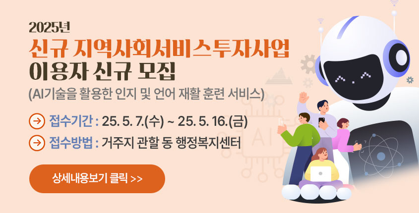 2025년 신규 지역사회서비스투자사업
이용자 신규 모집
(AI기술을 활용한 인지 및 언어 재활 훈련 서비스)
접수기간 : 25. 5. 7.(수) ~ 25. 5. 16.(금)
접수방법 : 거주지 관할 동 행정복지센터
상세내용보기 클릭>>.