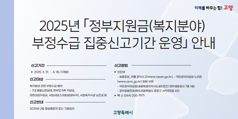 2025년 ｢정부지원금(복지분야) 부정수급 집중신고기간 운영｣ 안내

○ 신고기간 : 2025. 3. 31. ～ 4. 30. (1개월)

○ 신고대상 : 복지분야 관련 부정수급 행위
   - 기초생활보장급여, 한부모가족 지원금, 어린이집지원금, 사회서비스이용권(바우처), 사회복지시설 보조금 등

○ 신고방법 

인터넷
- 청렴포털_부패·공익신고(www.clean.go.kr), - 국민권익위원회 누리집(www.acrc.go.kr)
방문·우편
- 국민권익위원회(세종특별자치시도움5로20 정부세종청사 7동 1층)
- 정부합동민원센터(서울특별시 종로구 사직로8길 60)
팩 스
(044) 200-7971


○ 신고안내 : 국번없이 110번 또는 1398번(무료)