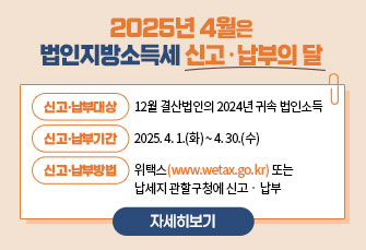 2025년 4월은
법인지방소득세 신고납부의 달
 ￭ 신고･납부대상 : 12월 결산법인의 2024년 귀속 법인소득
 ￭ 신고･납부기간 : 2025. 4. 1.(화) ~ 4. 30.(수)
 ￭ 신고･납부방법 : 위택스(www.wetax.go.kr)또는                  납세지관할구청에신고‧납부
                                 자세히보기 >