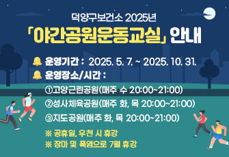 덕양구보건소 2025년 「야간공원운동교실」안내
운영기간: 2025. 5. 7. ~ 2025. 10. 31.
운영장소/시간
①고양근린공원(매주 수 20:00~21:00)
②성사체육공원(매주 화, 목 20:00~21:00)
③지도공원(매주 화, 목 20:00~21:00) 
※ 공휴일, 우천 시 휴강
※ 장마 및 폭염으로 7월 휴강