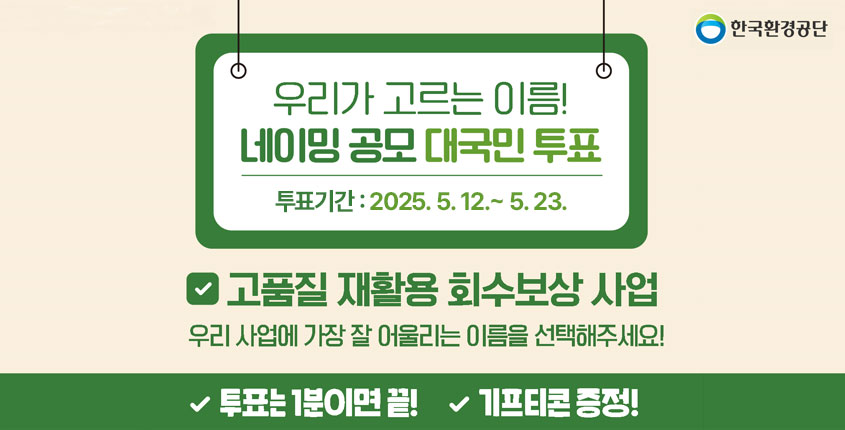 한국환경공단 우리가 고르는 이름! 네이밍 공모 대국민 투표 투표기간: 2025.5.12.~5.23.까지 √고품질 재활용 회수보상 사업 우리 사업에 가장 잘 어울리는 이름을 선택해주세요! √투표는 1분이면 끝! √기프티콘 증정!