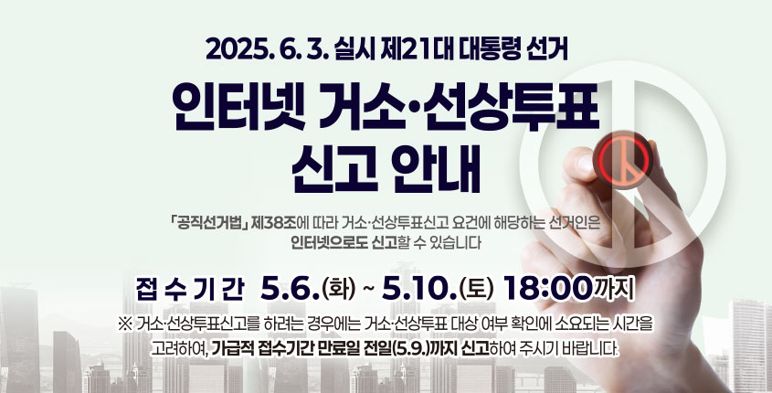 2025. 6. 3. 실시 제21대 대통령 선거
인터넷 거소·선상투표신고 안내
「공직선거법」 제38조에 따라 거소·선상투표신고 요건에 해당하는 선거인은
인터넷으로도 신고할 수 있습니다. 

접수기간 5.6.(화) ~ 5.10.(토) 18:00 까지
※ 거소·선상투표신고를 하려는 경우에는 거소·선상투표 대상 여부 확인에 소요되는 시간을 고려하여, 가급적 접수시간 만료일 전일(5.9.)까지 신고하여 주시기 바랍니다.