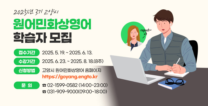 2025년 3기 고양시 원어민화상영어 학습자 모집  ❍ 접수기간 : 2025. 5. 19. ~ 2025. 6. 13.  ❍ 수강기간 : 2025. 6. 23. ~ 2025. 8. 18.(8주)  ❍ 신청방법 : 고양시 원어민화상영어 홈페이지                 https://goyang.engto.kr   ❍ 문의 : 02-1599-0582(14:00~23:00)           031-909-9000(09:00~18:00)