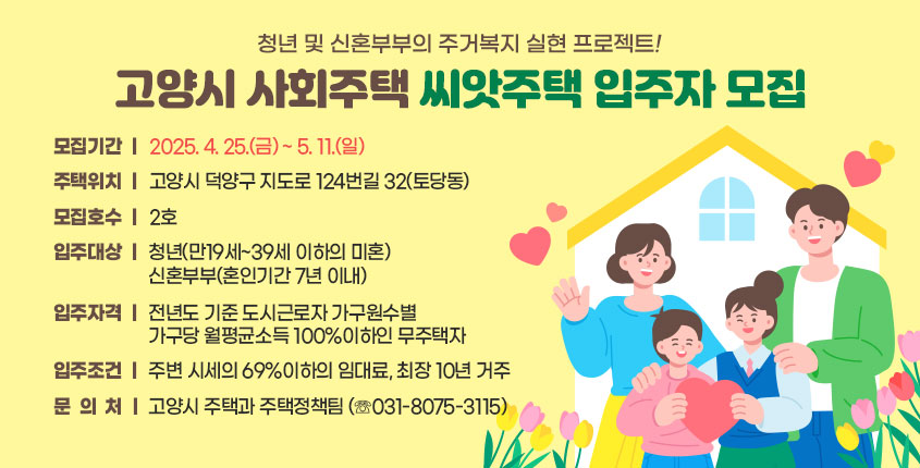 청년 및 신혼부부의 주거복지 실현 프로젝트!
 고양시 사회주택 󰡔씨앗주택󰡕 입주자 모집
 
 ○ 모집기간 : 2025. 4. 25.(금) ~ 5. 11.(일)  
 ○ 주택위치 : 고양시 덕양구 지도로 124번길 32(토당동)
 ○ 모집호수 : 2호
 ○ 입주대상 : 청년(만19세~39세 이하의 미혼)
               신혼부부(혼인기간 7년 이내)
 ○ 입주자격 : 전년도 기준 도시근로자 가구원수별 가구당 월평균소득 100%이하인 무주택자
 ○ 입주조건 : 주변 시세의 69%이하의 임대료, 최장 10년 거주
 ○ 문 의 처 : 고양시 주택과 주택정책팀 (☏031-8075-3115)