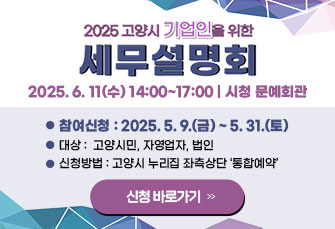 2025 고양시 기업인을 위한
세무 설명회
2025. 6. 11(수) 14:00~17:00 | 시청 문예회관
 ￭ 대상: 고양시민, 자영업자, 법인
 ￭ 참여신청 : 2025. 5. 9.(금) ~ 5. 31.(토)
 ￭ 신청방법 : 고양시 누리집 좌측상단 ‘통합예약’
                               신청 바로가기 >