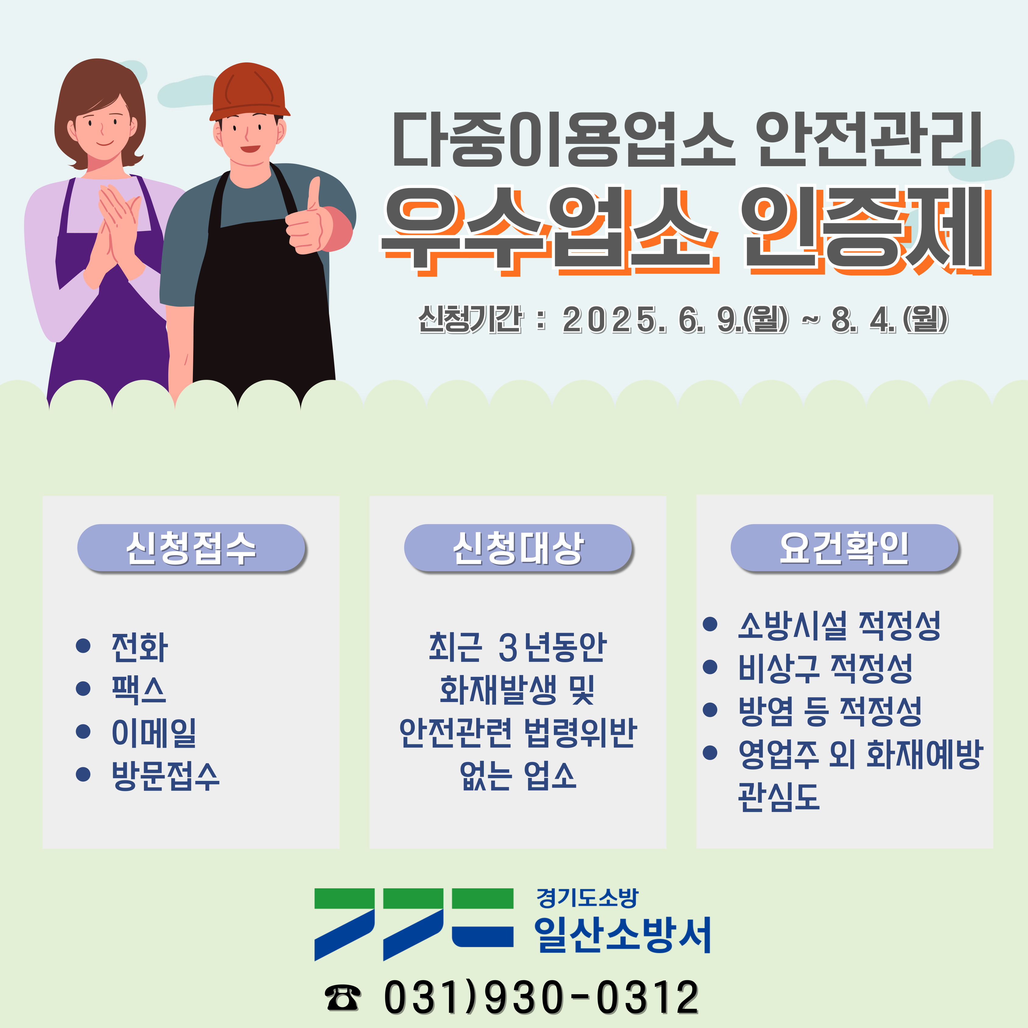 다중이용업소 안전관리
우수업소 인증제
신청기간 : 2025. 6. 9.(월) ~ 8. 4.(월)
신청접수 전화 팩스 이미엘 방문접수
신청대상 최근 3년동안 화재발생 및 안전관련 법령위반 없는 업소
요건확인 소방시설 적정성 비상구 적정성 방염 등 적정성 영업주 외 화재예방 관심도
경기도소방 일산소방서 031)930-0312
