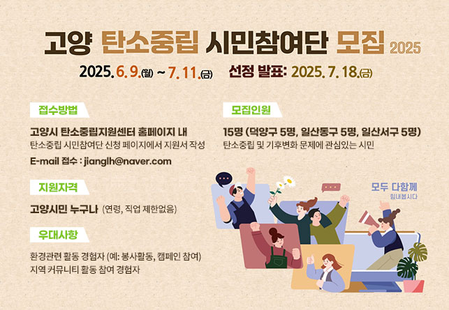  < 탄소중립 시민참여단 모집 개요>
 	- 추진목적 : 탄소중립 정책에 시민 목소리 반영
	- 모집대상 : 고양시민 15명(연령, 직업 제한 없음)
	- 모집기간 : 2025. 6. 9. ~ 7. 11. 
	- 선발발표 : 2025. 7. 18. 
	- 접수방법 : 이메일 접수(jianglh@goyang.re.kr)
	※ 자세한 사항은 고양시 탄소중립지원센터 공지사항 참조
 