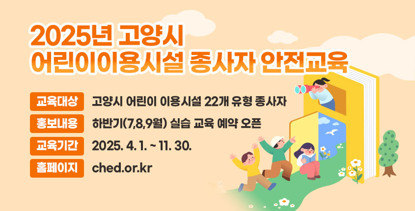 2025년 고양시 어린이이용시설 종사자 안전교육
- 교육대상 : 고양시 어린이 이용시설 22개 유형 종사자
- 홍보내용 : 하반기(7,8,9월) 실습 교육 예약 오픈
- 교육기간 : 2025. 4. 1. ~ 11. 30.
- 홈페이지 : ched.or.kr