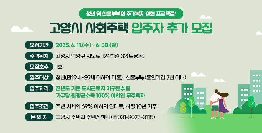 청년 및 신혼부부의 주거복지 실현 프로젝트!  고양시 사회주택 입주자 추가 모집    ○ 모집기간 : 2025. 6. 11.(수) ~ 6. 30.(월)    ○ 주택위치 : 고양시 덕양구 지도로 124번길 32(토당동)  ○ 모집호수 : 1호  ○ 입주대상 : 청년(만19세~39세 이하의 미혼)                신혼부부(혼인기간 7년 이내)  ○ 입주자격 : 전년도 기준 도시근로자 가구원수별 가구당 월평균소득 100% 이하인 무주택자  ○ 입주조건 : 주변 시세의 69% 이하의 임대료, 최장 10년 거주  ○ 문 의 처 : 고양시 주택과 주택정책팀 (☏031-8075-3115)