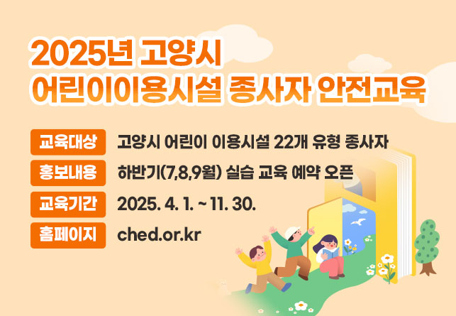 2025년 고양시 어린이이용시설 종사자 안전교육
- 교육대상 : 고양시 어린이 이용시설 22개 유형 종사자
- 홍보내용 : 하반기(7,8,9월) 실습 교육 예약 오픈
- 교육기간 : 2025. 4. 1. ~ 11. 30.
- 홈페이지 : ched.or.kr