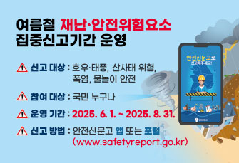 여름철 재난·안전위험요소 집중신고기간 운영
신고 대상 : 호우·태풍, 산사태 위험, 폭염, 물놀이 안전
참여 대상 : 국민 누구나
운영 기간 : 2025. 6. 1. ~ 2025. 8. 31.
신고 방법 : 안전신문고 앱 또는 포털 (www.safetyreport.go.kr)