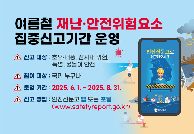 여름철 재난·안전위험요소 집중신고기간 운영
신고 대상 : 호우·태풍, 산사태 위험, 폭염, 물놀이 안전
참여 대상 : 국민 누구나
운영 기간 : 2025. 6. 1. ~ 2025. 8. 31.
신고 방법 : 안전신문고 앱 또는 포털 (www.safetyreport.go.kr)