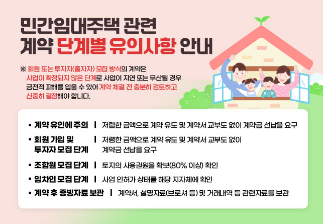 민간임대주택 관련 계약 단계별 유의사항 안내

※ 회원 또는 투자자(출자자) 모집 방식의 계약은 사업이 확정되지 않은 단계로 사업이 지연 또는 무산될 경우 금전적 피해를 입을 수 있어 계약 체결 전 충분히 검토하고 신중히 결정해야 합니다.


□ 계약 유인에 주의
 ㅇ 저렴한 금액으로 계약 유도 및 계약서 교부도 없이 계약금 선납을 요구

□ 회원 가입 및 투자자 모집 단계
 ㅇ 환불 규정이 있는지 확인(법적 보호를 받을 수 없음)

□ 조합원 모집 단계
 ㅇ 토지의 사용권원을 확보(80% 이상) 확인

□ 임차인 모집 단계
 ㅇ 사업 인허가 상태를 해당 지자체에 확인

□ 계약 후 증빙자료 보관
 ㅇ 계약서, 설명자료(브로셔 등) 및 거래내역 등 관련자료를 보관