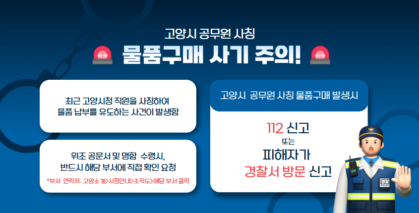 <공무원 사칭 물품구매 사기 주의 안내> - 고양시 공무원을 사칭해 물품 납품을 유도하는 사건 발생 - 위조 공문서 및 명함에 주의하세요!(담당부서에 직접 연락 및 확인 요청) 상세내용보기 클릭>>.