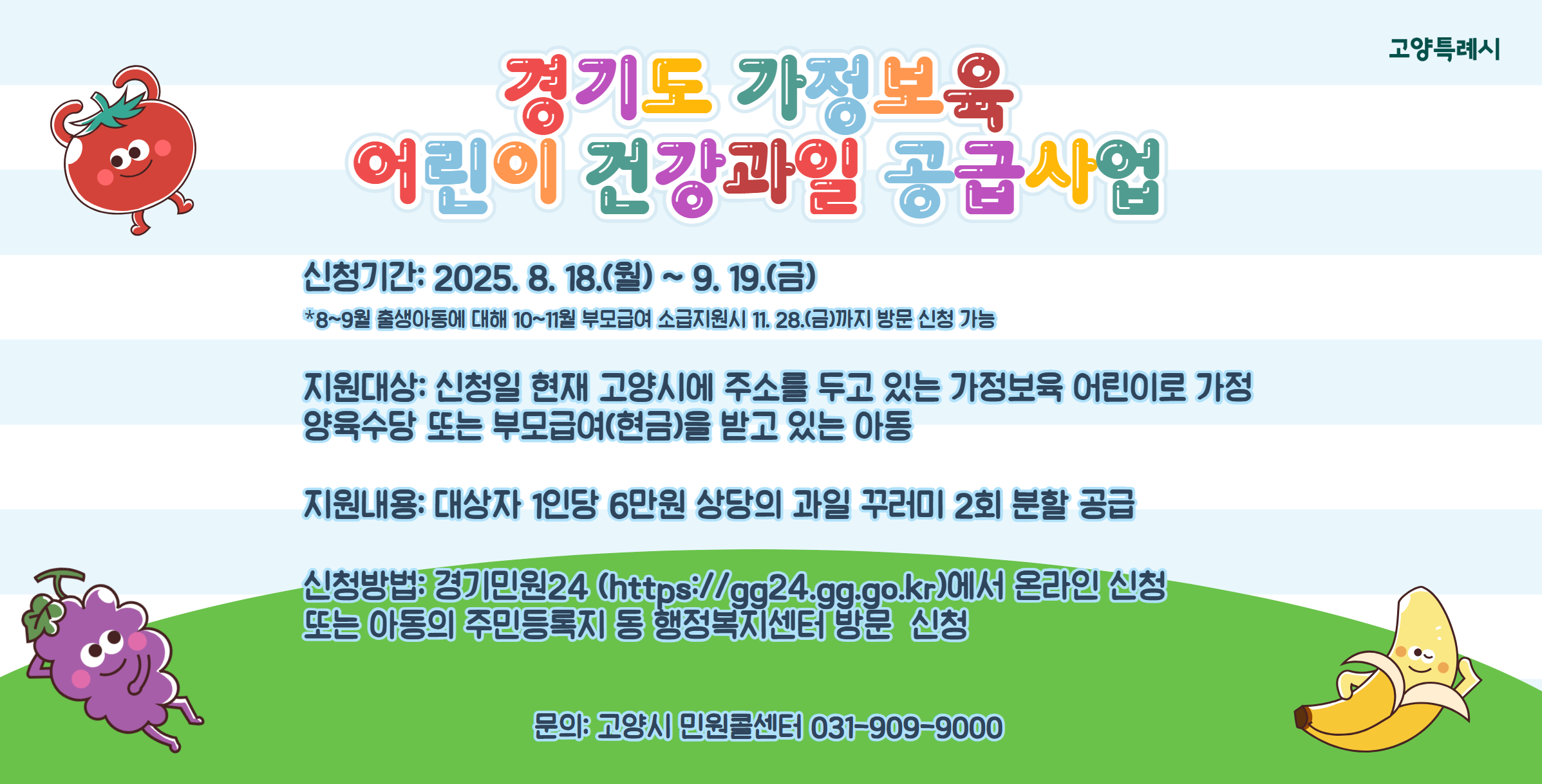 경기도 가정보육 어린이 건강과일 공급사업
○ 신청기간 : 신청기간 : 2025. 8. 18. (월) ~ 9. 19. (금)
   ※ 8~9월 출생아동에 대해 10~11월 부모급여 소급지원시 11. 28.(금)까지 방문 신청 가능
○ 지원대상 : 신청일 현재 고양시에 주소를 두고 있는 가정보육 어린이로 가정양육수당 또는 부모급여(현금)을 받고 있는 아동
○ 지원내용 : 대상자 1인당 6만원 상당의 과일 꾸러미 2회 분할 공급
○ 신청방법 : 경기민원24 (https://gg24.gg.go.kr)에서 온라인 신청, 또는 온라인 신청이 어려운 경우 아동의 주민등록지 동 행정복지센터에 방문 신청 가능
○ 문    의 : 고양시민원콜센터 031-909-9000

※자세한 사항은 고양시청 홈페이지(새소식) 참조