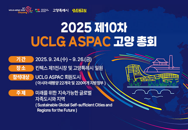 【2025 제10차 UCLG ASPAC 고양 총회】
 1. 기    간 : 2025. 9. 24.(수) ~ 9. 26.(금)
 2. 장    소 : 킨텍스 제1전시장 및 고양특례시 일원
 3. 참석대상 : UCLG　ASPAC 회원도시
 (아시아·태평양 22개국 및 220여개 지방정부)
 4. 주    제 : 미래를 위한 지속가능한 글로벌 자족도시와 지역
(Sustainable Global Self-sufficient Cities and Regions for the Future)