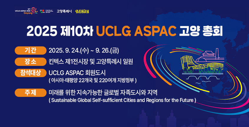 【2025 제10차 UCLG ASPAC 고양 총회】
 1. 기    간 : 2025. 9. 24.(수) ~ 9. 26.(금)
 2. 장    소 : 킨텍스 제1전시장 및 고양특례시 일원
 3. 참석대상 : UCLG　ASPAC 회원도시
 (아시아·태평양 22개국 및 220여개 지방정부)
 4. 주    제 : 미래를 위한 지속가능한 글로벌 자족도시와 지역
(Sustainable Global Self-sufficient Cities and Regions for the Future)
