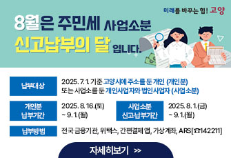  8월은주민세(개인분·사업소분) 납부의달입니다.  ■ 납부대상 : 2025. 7. 1. 기준 고양시에 주소를 둔 개인 (개인분)               또는 사업소를 둔 개인사업자와 법인사업자 (사업소분) ■ 개인분 납부기간 : 2025. 8. 16.(토) ~ 9. 1.(월) ■ 사업소분 신고·납부기간 : 2025. 8. 1.(금) ~ 9. 1.(월) ■납부방법:전국 금융기관, 위택스, 간편결제 앱, 가상계좌, ARS[☎142211]                                                                    자세히보기 >