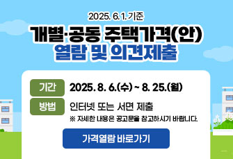 “2025. 6. 1. 기준 개별·공동 주택가격(안) 열람 및 의견제출”
· 기간: 2025. 8. 6.(수)~2025. 8. 25.(월)
· 대상: 2025. 1. 1.~5. 31. 신·증축 및 토지의 분할 등이 발생한 주택
· 방법: (인터넷) 부동산 공시가격 알리미(https://www.realtyprice.kr)
       (서  면) 개별주택-주택소재지 관할구청 세무과 주택재산팀
               공동주택-한국부동산원 고양지사

  ** 자세한 사항은 공고문을 참고하세요. **