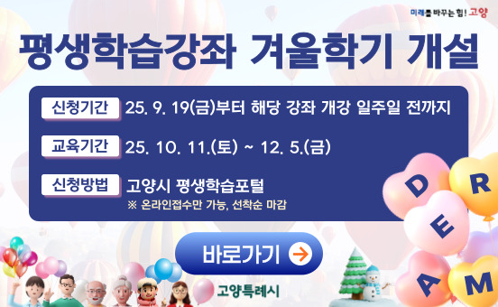 ❏ 홍보 문구
○ 2025년 고양특례시 평생학습강좌 학습자 모집 
  - 신청기간 : 2025. 9. 19.(금)~ 강좌별 개강 일주일 전까지(선착순 접수) 
  - 교육기간 : 2025. 10. 11.(토)~ 12. 5.(금) 
  - 접수방법 : 고양특례시 평생학습포털(온라인 접수만 가능)
  - 학 습 비 : 강좌별 상이(※ 재료비 별도)
  - 문    의 : 고양특례시 민원 콜센터(031-909-9000)     