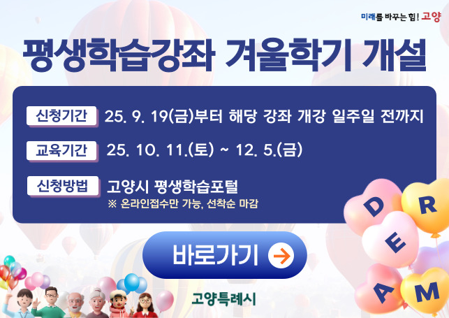 ❏ 홍보 문구
○ 2025년 고양특례시 평생학습강좌 학습자 모집 
  - 신청기간 : 2025. 9. 19.(금)~ 강좌별 개강 일주일 전까지(선착순 접수) 
  - 교육기간 : 2025. 10. 11.(토)~ 12. 5.(금) 
  - 접수방법 : 고양특례시 평생학습포털(온라인 접수만 가능)
  - 학 습 비 : 강좌별 상이(※ 재료비 별도)
  - 문    의 : 고양특례시 민원 콜센터(031-909-9000)   