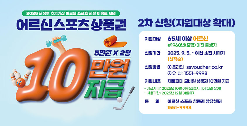어르신 스포츠 상품권 2차 신청(지원대상 확대)
❍ 지원대상 : 65세 이상 어르신[1960년(포함) 이전 출생자]
❍ 신청기간 : 2025. 9. 5. ~ 예산 소진 시까지(선착순)
❍ 신청방법 : ① 온라인 : ssvoucher.co.kr
             ② 유  선 : 1551-9998
❍ 지원내용 : 제로페이 모바일 상품권 10만원 지급
  - 지급시기 : 2025년 10월 이후(신청시기에 따라 상이)
  - 사용기한 : 2025년 12월 31일까지
❍ 문의 : 어르신 스포츠 상품권 상담센터 1551-9998
